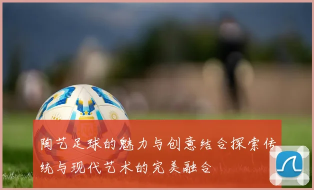 陶艺足球的魅力与创意结合探索传统与现代艺术的完美融合