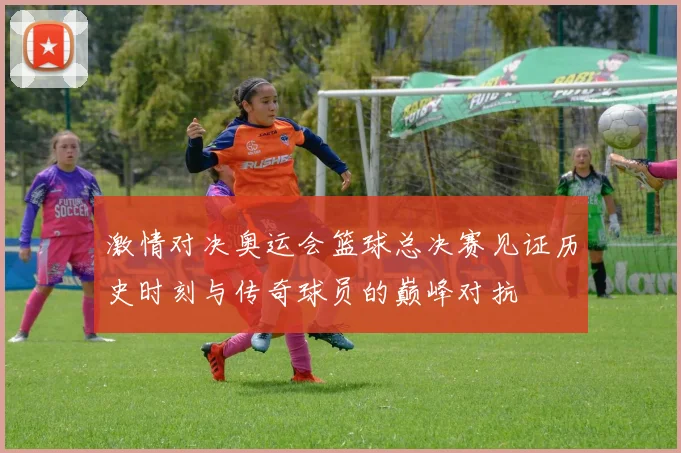 激情对决奥运会篮球总决赛见证历史时刻与传奇球员的巅峰对抗