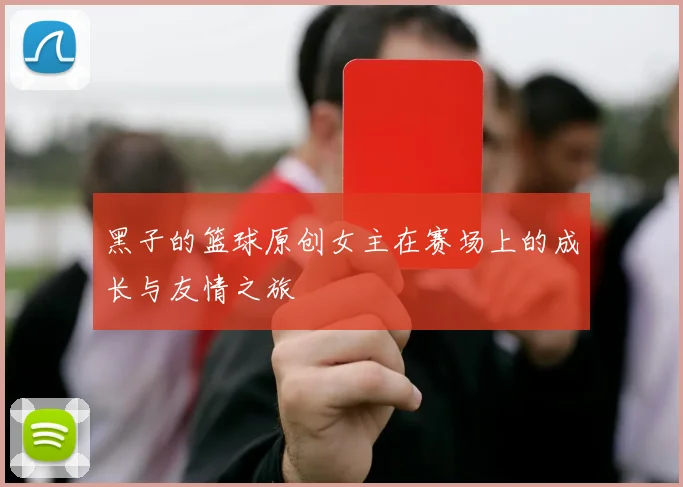 黑子的篮球原创女主在赛场上的成长与友情之旅